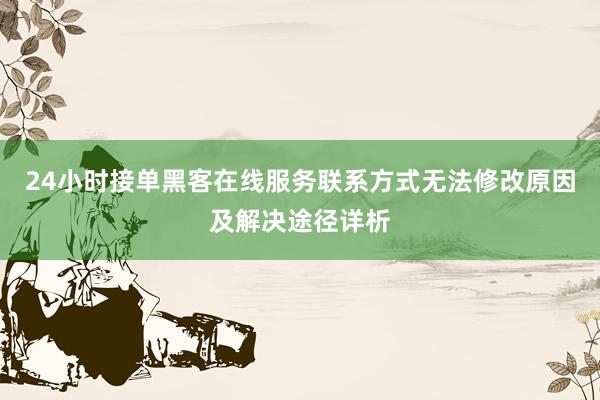 24小时接单黑客在线服务联系方式无法修改原因及解决途径详析
