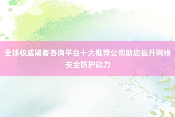全球权威黑客咨询平台十大推荐公司助您提升网络安全防护能力