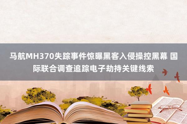 马航MH370失踪事件惊曝黑客入侵操控黑幕 国际联合调查追踪电子劫持关键线索