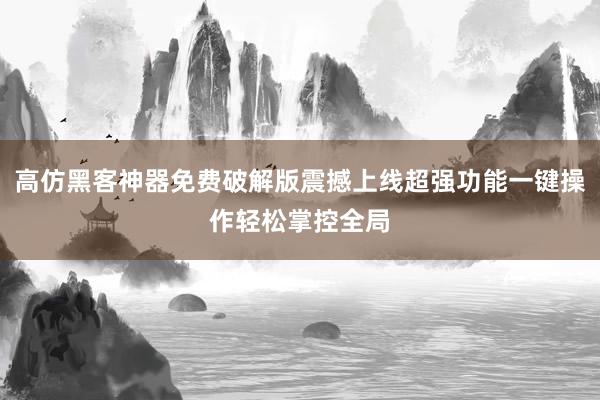 高仿黑客神器免费破解版震撼上线超强功能一键操作轻松掌控全局